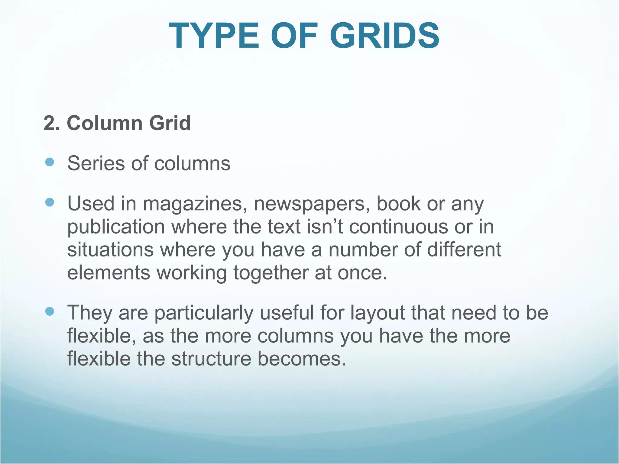 TYPE OF GRIDS  2. Column Grid Series of columns Used in magazines, newspapers, book or any publication where the text isn’t continuous or in situations where you have a number of different elements working together at once.  They are particularly useful for layout that need to be flexible, as the more columns you have the more flexible the structure becomes. 