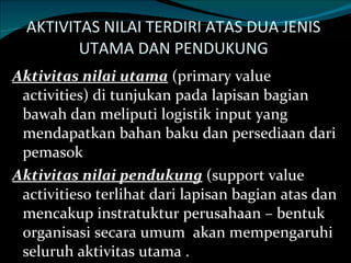 AKTIVITAS NILAI TERDIRI ATAS DUA JENIS  UTAMA DAN PENDUKUNG  Aktivitas nilai utama  (primary value activities) di tunjukan pada lapisan bagian  bawah dan meliputi logistik input yang mendapatkan bahan baku dan persediaan dari pemasok  Aktivitas nilai pendukung  (support value activities0 terlihat dari lapisan bagian atas dan mencakup instratuktur perusahaan – bentuk organisasi secara umum  akan mempengaruhi seluruh aktivitas utama . 