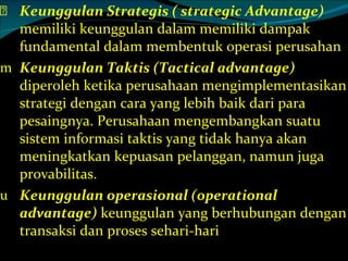 Keunggulan Strategis ( strategic Advantage)  memiliki keunggulan dalam memiliki dampak fundamental dalam membentuk operasi perusahan Keunggulan Taktis (Tactical advantage)  diperoleh ketika perusahaan mengimplementasikan strategi dengan cara yang lebih baik dari para pesaingnya. Perusahaan mengembangkan suatu sistem informasi taktis yang tidak hanya akan meningkatkan kepuasan pelanggan, namun juga provabilitas. Keunggulan operasional (operational advantage)  keunggulan yang berhubungan dengan transaksi dan proses sehari-hari 