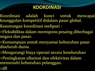 Koordinasi adalah kunci untuk mencapai keunggulan kompetitif didalam pasar global. Keuntungan koordinasi meliputi : Fleksibilitas dalam merespons pesaing diberbagai negara dan pasar. Kemampuan untuk menyamai kebutuhan pasar diseluruh dunia Mengurangi biaya operasi secara keseluruhan Peningkatan efiseinsi dan efektivitas dalam memenuhi kebutuhan pelanggan. dll 