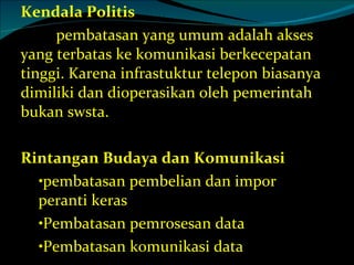 Kendala Politis  pembatasan yang umum adalah akses yang terbatas ke komunikasi berkecepatan tinggi. Karena infrastuktur telepon biasanya dimiliki dan dioperasikan oleh pemerintah bukan swsta. Rintangan Budaya dan Komunikasi pembatasan pembelian dan impor peranti keras Pembatasan pemrosesan data Pembatasan komunikasi data 