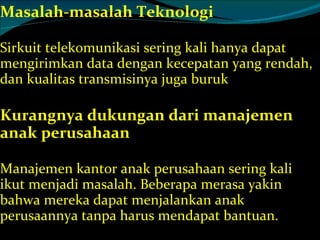 Masalah-masalah Teknologi Sirkuit telekomunikasi sering kali hanya dapat mengirimkan data dengan kecepatan yang rendah, dan kualitas transmisinya juga buruk Kurangnya dukungan dari manajemen anak perusahaan Manajemen kantor anak perusahaan sering kali ikut menjadi masalah. Beberapa merasa yakin bahwa mereka dapat menjalankan anak perusaannya tanpa harus mendapat bantuan. 