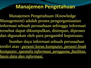 Manajemen Pengetahuan (Knowledge Management) adalah proses pengorganisasian informasi sebuah perusahaan sehingga informasi tersebut dapat dikumpulkan, disimpan, diproses dan digunakan oleh para pengambil keputusan.  Sumber daya informasi sebuah perusaahan terdiri atas :  peranti keras komputer, peranti linak komputer, spesialis informasi, pengguna, fasilitas, basis data dan informasi. 