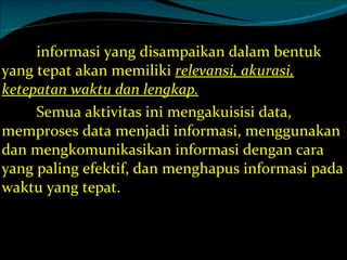 informasi yang disampaikan dalam bentuk yang tepat akan memiliki  relevansi, akurasi, ketepatan waktu dan lengkap. Semua aktivitas ini mengakuisisi data, memproses data menjadi informasi, menggunakan dan mengkomunikasikan informasi dengan cara yang paling efektif, dan menghapus informasi pada waktu yang tepat. 