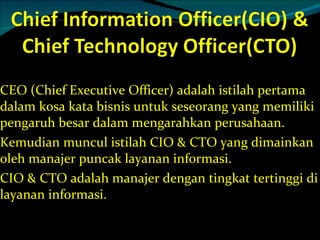 CEO (Chief Executive Officer) adalah istilah pertama dalam kosa kata bisnis untuk seseorang yang memiliki pengaruh besar dalam mengarahkan perusahaan. Kemudian muncul istilah CIO & CTO yang dimainkan oleh manajer puncak layanan informasi. CIO & CTO adalah manajer dengan tingkat tertinggi di layanan informasi. 