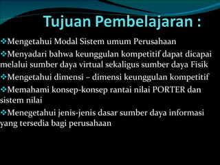 Mengetahui Modal Sistem umum Perusahaan Menyadari bahwa keunggulan kompetitif dapat dicapai melalui sumber daya virtual sekaligus sumber daya Fisik Mengetahui dimensi – dimensi keunggulan kompetitif Memahami konsep-konsep rantai nilai PORTER dan sistem nilai Menegetahui jenis-jenis dasar sumber daya informasi yang tersedia bagi perusahaan  