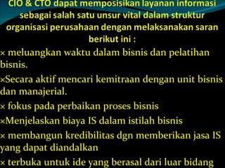 meluangkan waktu dalam bisnis dan pelatihan bisnis. Secara aktif mencari kemitraan dengan unit bisnis dan manajerial. fokus pada perbaikan proses bisnis Menjelaskan biaya IS dalam istilah bisnis membangun kredibilitas dgn memberikan jasa IS yang dapat diandalkan terbuka untuk ide yang berasal dari luar bidang IS  