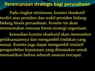 Pada tingkat minimum, komite eksekutif terdiri atas presiden dan wakil presiden bidang-bidang bisnis perusahaan. Komite ini akan mementukan rencana bisnis strategi organisasi. kemudian komite eksekutif akan memonitor pelaksanaannya dan mengambil tindakan yang sesuai. Komite juga dapat mengambil inisiatif pengambilan keputusan yang ditunjukan untuk memastikan bahwa seluruh sasaran tercapai. 