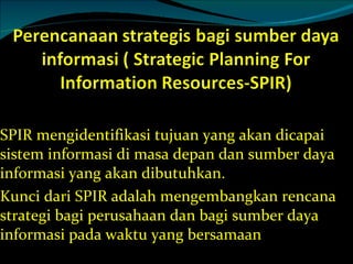 SPIR mengidentifikasi tujuan yang akan dicapai sistem informasi di masa depan dan sumber daya informasi yang akan dibutuhkan. Kunci dari SPIR adalah mengembangkan rencana strategi bagi perusahaan dan bagi sumber daya informasi pada waktu yang bersamaan 