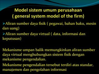 Aliran sumber daya fisik ( pegawai, bahan baku, mesin dan uang) Aliran sumber daya virtual ( data, informasi dan keputusan) Mekanisme umpan balik memungkinkan aliran sumber daya virtual menghubungkan sistem fisik dengan mekanisme pengendalian. Mekanisme pengendalian tersebut terdiri atas standar, manajemen dan pengolahan informasi 