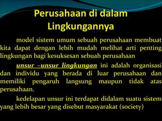 model sistem umum sebuah perusahaan membuat kita dapat dengan lebih mudah melihat arti penting lingkungan bagi kesuksesan sebuah perusahaan unsur –unsur lingkungan  ini adalah organisasi dan individu yang berada di luar perusahaan dan memiliki pengaruh langsung maupun tidak atas perusahaan. kedelapan unsur ini terdapat didalam suatu sistem yang lebih besar yang disebut masyarakat (society) 