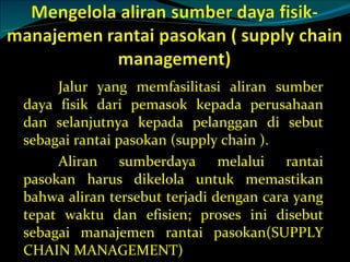 Jalur yang memfasilitasi aliran sumber daya fisik dari pemasok kepada perusahaan dan selanjutnya kepada pelanggan di sebut sebagai rantai pasokan (supply chain ). Aliran sumberdaya melalui rantai pasokan harus dikelola untuk memastikan bahwa aliran tersebut terjadi dengan cara yang tepat waktu dan efisien; proses ini disebut sebagai manajemen rantai pasokan(SUPPLY CHAIN MANAGEMENT) 