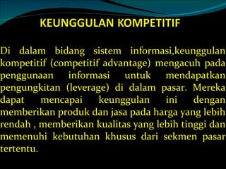 Di dalam bidang sistem informasi,keunggulan kompetitif (competitif advantage) mengacuh pada penggunaan informasi untuk mendapatkan pengungkitan (leverage) di dalam pasar. Mereka dapat mencapai keunggulan ini dengan memberikan produk dan jasa pada harga yang lebih rendah , memberikan kualitas yang lebih tinggi dan memenuhi kebutuhan khusus dari sekmen pasar tertentu. 