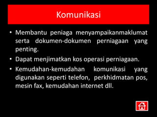 Komunikasi
• Membantu peniaga menyampaikanmaklumat
  serta dokumen-dokumen perniagaan yang
  penting.
• Dapat menjimatkan kos operasi perniagaan.
• Kemudahan-kemudahan komunikasi yang
  digunakan seperti telefon, perkhidmatan pos,
  mesin fax, kemudahan internet dll.
 