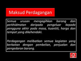 Maksud Perdagangan
Semua urusan mengagihkan barang dan
perkhidmatan daripada pengeluar kepada
pengguna akhir pada masa, kuantiti, harga dan
tempat yang dikehendaki.

Perdagangan melibatkan semua kegiatan yang
berkaitan dengan pembelian, penjualan dan
pengedaran barang.
 