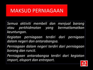 MAKSUD PERNIAGAAN

Semua aktiviti membeli dan menjual barang
atau perkhidmatan yang bermatlamatkan
keuntungan.
Kegiatan perniagaan terdiri dari pernigaan
dalam negeri dan antarabangsa.
Perniagaan dalam negeri terdiri dari perniagaan
borong dan runcit.
Perniagaan antarabangsa terdiri dari kegiatan
import, eksport dan entreport.
 