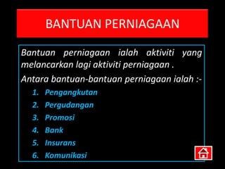 BANTUAN PERNIAGAAN
Bantuan perniagaan ialah aktiviti yang
melancarkan lagi aktiviti perniagaan .
Antara bantuan-bantuan perniagaan ialah :-
  1.   Pengangkutan
  2.   Pergudangan
  3.   Promosi
  4.   Bank
  5.   Insurans
  6.   Komunikasi
 