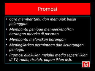 Promosi
• Cara memberitahu dan memujuk bakal
  pelanggan.
• Membantu peniaga memperkenalkan
  barangan mereka di pasaran.
• Membantu melariskan barangan.
• Meningkatkan permintaan dan keuntungan
  peniaga.
• Promosi dilakukan melalui media seperti iklan
  di TV, radio, risalah, papan iklan dsb.
 