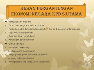 KESAN PERGANTUNGAN EKONOMI NEGARA KPD S.UTAMAPendapatan negaraTurun naik harga komoditi s. Utama  – harga komoditi dieksport dipengaruhi     harga di pasaran antarabangsaDaya keluaran yg rendah– Saiz pemilikan tanah kecil.Persaingan dgn brg tiruanGuna tenagaPelaburan berkurang  – Pendapatan firma menurun Penghijrahan penduduk desa ke bandar   – peluang pekerjaan terhadPeningkatan guna tenaga dlm sektor lain