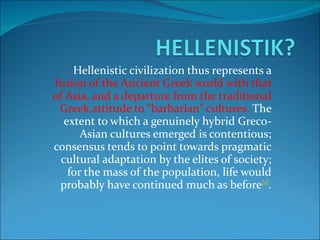 Hellenistic civilization thus represents a  fusion of the Ancient Greek world with that of Asia, and a departure from the traditional Greek attitude to "barbarian" cultures.  The extent to which a genuinely hybrid Greco-Asian cultures emerged is contentious; consensus tends to point towards pragmatic cultural adaptation by the elites of society; for the mass of the population, life would probably have continued much as before [1] . 