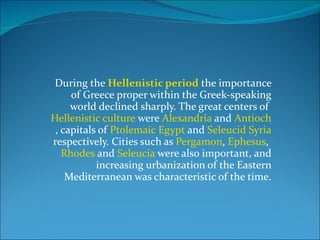 During the  Hellenistic period  the importance of Greece proper within the Greek-speaking world declined sharply. The great centers of  Hellenistic culture  were  Alexandria  and  Antioch , capitals of  Ptolemaic Egypt  and  Seleucid Syria  respectively. Cities such as  Pergamon ,  Ephesus ,  Rhodes  and  Seleucia  were also important, and increasing urbanization of the Eastern Mediterranean was characteristic of the time. 