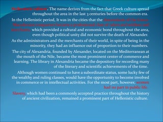 Hellenistic culture .  The name derives from the fact that Greek culture spread throughout the area in the last 3 centuries before the common era.  In the Hellenistic period, It was in the cities that the  descendants of the Greco-Macedonian conquerors became a professional class of rulers and soldiers and merchants,  which provided a cultural and economic bond throughout the area, even though political unity did not survive the death of Alexander.  As the administrators and the merchants of their world, in spite of being in the minority, they had an influence out of proportion to their numbers.  The city of Alexandria, founded by Alexander, located on the Mediterranean at the mouth of the Nile, became the most prominent center of commerce and learning. The library in Alexandria became the depository for recording many of the literary and scientific achievements of the time.  Although women continued to have a subordinate status, some lucky few of the wealthy and ruling classes, would have the opportunity to become involved in commerce or in intellectual activities. For the most part, however,  women had no part in public life.  Slavery,  which had been a commonly accepted practice throughout the history of ancient civilization, remained a prominent part of Hellenistic culture.  