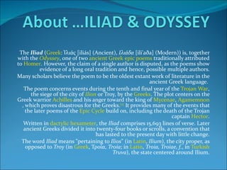 The  Iliad  ( Greek : Ἰλιάς [iliás] (Ancient),  Ιλιάδα  [ili'aða] (Modern)) is, together with the  Odyssey , one of two  ancient Greek   epic poems  traditionally attributed to  Homer . However, the claim of a single author is disputed, as the poems show evidence of a long oral tradition and hence, possible multiple authors. Many scholars believe the poem to be the oldest extant work of literature in the ancient Greek language.  The poem concerns events during the tenth and final year of the  Trojan War , the siege of the city of  Ilion  or Troy, by the  Greeks . The plot centers on the Greek warrior  Achilles  and his anger toward the king of  Mycenae ,  Agamemnon , which proves disastrous for the Greeks. [2]  It provides many of the events that the later poems of the  Epic Cycle  build on, including the death of the Trojan captain  Hector . Written in  dactylic hexameter , the  Iliad  comprises 15,693 lines of verse. Later ancient Greeks divided it into twenty-four books or scrolls, a convention that has lasted to the present day with little change. The word  Iliad  means "pertaining to  Ilios " (in  Latin ,  Ilium ), the city proper, as opposed to  Troy  (in  Greek , Τροία,  Troía ; in  Latin ,  Troia, Troiae, f. , in  Turkish   Truva ), the state centered around Ilium. 