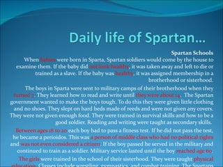 Spartan Schools When  babies  were born in Sparta, Spartan soldiers would come by the house to examine them. If the baby did  not look healthy , it was taken away and left to die or trained as a slave. If the baby was  healthy , it was assigned membership in a brotherhood or sisterhood. The boys in Sparta were sent to military camps of their brotherhood when they  turned 7 . They learned how to read and write until  they were about 14 .  The Spartan government wanted to make the boys tough. To do this they were given little clothing and no shoes. They slept on hard beds made of reeds and were not given any covers. They were not given enough food. They were trained in survival skills and how to be a good soldier. Reading and writing were taught as secondary skills.  Between ages 18 to 20  each boy had to pass a fitness test. If he did not pass the test, he became a perioidos. This was  a person of middle class who had no political rights  and  was not even considered a citizen . If the boy passed he served in the military and continued to train as a soldier. Military service lasted until the boy  reached age 60 . The girls  were trained in the school of their sisterhood. They were taught  physical education . Classes include wrestling, gymnastics, and combat training. The Spartans wanted girls to be strong so that they would have healthy children. At age 18 the Spartan girl had to pass a fitness test. She was then assigned a husband and allowed to return home. If she failed the test, she became a perioikos. 