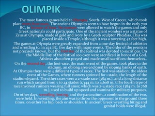 The most famous games held at  Olympia , South- West of Greece, which took place  every four years.  The ancient Olympics seem to have begun in the early 700 BC, in  honour of Zeus .  No women  were allowed to watch the games and only Greek nationals could participate. One of the ancient wonders was a statue of Zeus at Olympia, made of gold and ivory by a Greek sculptor Pheidias. This was placed inside a Temple, although it was a towering 42 feet high. The games at Olympia were greatly expanded from a one-day festival of athletics and wrestling to, in 472 BC, five days with many events. The order of the events is not precisely known, but the  first day  of the festival was devoted to sacrifices. On the Middle Day of the festival 100 oxen were sacrificed in honor of a God. Athletes also often prayed and made small sacrifices themselves.. On the  second day , the foot-race, the main event of the games, took place in the stadium, an oblong area enclosed by sloping banks of earth. At Olympia there were 4 different types of races; The first was stadion, the oldest event of the Games, where runners sprinted for 1 stade, the length of the stadium(192m). The other races were a 2-stade race (384 m.), and a long-distance run which ranged from 7 to 24 stades (1,344 m. to 4,608 m.).The fourth type of race involved runners wearing full amor, which was 2-4 stade race (384 m. to 768 m.), used to build up speed and stamina for military purposes. On other days,  wrestling, boxing,  and the pancratium, a combination of the two, were held. In wrestling, the aim was to throw the opponent to the ground three times, on either his hip, back or shoulder. In ancient Greek wrestling biting and genital holds were illegal.  