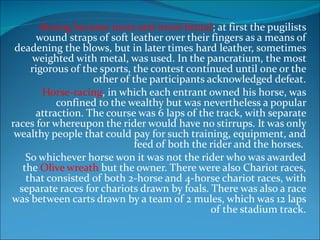 Boxing became more and more brutal ; at first the pugilists wound straps of soft leather over their fingers as a means of deadening the blows, but in later times hard leather, sometimes weighted with metal, was used. In the pancratium, the most rigorous of the sports, the contest continued until one or the other of the participants acknowledged defeat. Horse-racing , in which each entrant owned his horse, was confined to the wealthy but was nevertheless a popular attraction. The course was 6 laps of the track, with separate races for whereupon the rider would have no stirrups. It was only wealthy people that could pay for such training, equipment, and feed of both the rider and the horses.  So whichever horse won it was not the rider who was awarded the  Olive wreath  but the owner. There were also Chariot races, that consisted of both 2-horse and 4-horse chariot races, with separate races for chariots drawn by foals. There was also a race was between carts drawn by a team of 2 mules, which was 12 laps of the stadium track. 