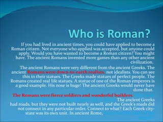 If you had lived in ancient times, you could have applied to become a Roman citizen. Not everyone who applied was accepted, but anyone could apply. Would you have wanted to become a Roman citizen? You might have. The ancient Romans invented more games than any other ancient civilization.  The ancient Romans were very different from the ancient Greeks. The ancient  Romans were down-to-earth realists ,  not idealists. You can see this in their statues. The Greeks made statues of perfect people. The Romans created real life statues. A statue of one of the Roman emperors is a good example. His nose is huge! The ancient Greeks would never have done that.  The Romans were fierce soldiers and wonderful builders .  They built roads all over the empire, and all roads led to Rome.  The ancient Greeks had roads, but they were not built nearly as well, and the Greek's roads did not connect in any particular order. Connect to what? Each Greek city-state was its own unit. In ancient Rome,  Rome was the heart of the empire!  