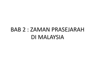 BAB 2 : ZAMAN PRASEJARAH
        DI MALAYSIA
 