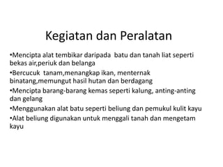 Kegiatan dan Peralatan
•Mencipta alat tembikar daripada batu dan tanah liat seperti
bekas air,periuk dan belanga
•Bercucuk tanam,menangkap ikan, menternak
binatang,memungut hasil hutan dan berdagang
•Mencipta barang-barang kemas seperti kalung, anting-anting
dan gelang
•Menggunakan alat batu seperti beliung dan pemukul kulit kayu
•Alat beliung digunakan untuk menggali tanah dan mengetam
kayu
 