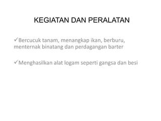 KEGIATAN DAN PERALATAN

Bercucuk tanam, menangkap ikan, berburu,
menternak binatang dan perdagangan barter

Menghasilkan alat logam seperti gangsa dan besi
 
