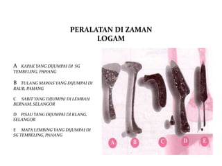 PERALATAN DI ZAMAN
                             LOGAM


A  KAPAK YANG DIJUMPAI DI SG
TEMBELING, PAHANG

B  TULANG MAWAS YANG DIJUMPAI DI
RAUB, PAHANG

C SABIT YANG DIJUMPAI DI LEMBAH
BERNAM, SELANGOR

D PISAU YANG DIJUMPAI DI KLANG,
SELANGOR

E MATA LEMBING YANG DIJUMPAI DI
SG TEMBELING, PAHANG
 