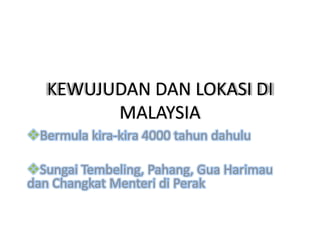 KEWUJUDAN DAN LOKASI DI
         MALAYSIA
Bermula kira-kira 4000 tahun dahulu

Sungai Tembeling, Pahang, Gua Harimau
dan Changkat Menteri di Perak
 