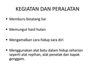 KEGIATAN DAN PERALATAN
 Memburu binatang liar

 Memungut hasil hutan

 Mengamalkan cara hidup sara diri

 Menggunakan alat batu dalam hidup seharian
  seperti alat repihan, alat penetak dan kapak
  genggam.
 