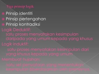  Prinsip identiti
 Prinsip pertengahan
 Prinsip kontradiksi
Logik Deduktif:
  satu proses menyatakan kesimpulan
  daripada yang umum kepada yang khusus
Logik induktif:
   satu proses menyatakan kesimpulan dari
  yang khusus kepada yang umum
Membuat hujahan;
  satu set penyataan yang menentukan
  kesimpulan bberdasarkan oleh premisnya.
 