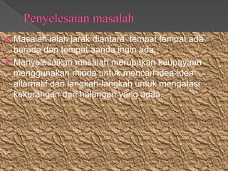  Masalah ialah jarak diantara tempat tempat ada
  berada dan tempat aanda ingin ada.
 Menyelesaikan masalah merupakan keupayaan
  menggunakan minda untuk mencari idea-idea
  alternatif dan langkah-langkah untuk mengatasi
  kekurangan dan halangan yang adaa.
 