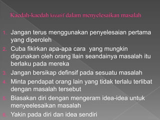 1.   Jangan terus menggunakan penyelesaian pertama
     yang diperoleh
2.   Cuba fikirkan apa-apa cara yang mungkin
     digunakan oleh orang llain seandainya masalah itu
     berlaku pada mereka
3.   Jangan bersikap definsif pada sesuatu masalah
4.   Minta pendapat orang lain yang tidak terlalu terlibat
     dengan masalah tersebut
5.   Biasakan diri dengan mengeram idea-idea untuk
     menyeelesaikan masalah
6.   Yakin pada diri dan idea sendiri
 