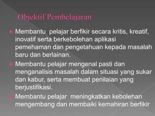  Membantu pelajar berfikir secara kritis, kreatif,
  inovatif serta berkebolehan aplikasi
  pemehaman dan pengetahuan kepada masalah
  baru dan berlainan.
 Membantu pelajar mengenal pasti dan
  menganalisis masalah dalam situasi yang sukar
  dan kabur, serta membuat penilaian yang
  berjustifikasi.
 Membantu pelajar meningkatkan kebolehan
  mengembang dan membaiki kemahiran berfikir
 