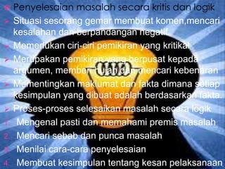    Penyelesaian masalah secara kritis dan logik
    Situasi sesorang gemar membuat komen,mencari
     kesalahan dan berpandangan negatif
    Memerlukan ciri-ciri pemikiran yang kritikal
    Merupakan pemikiran yang berpusat kepada
     argumen, memberi hujah dan mencari kebenaran
    Mementingkan maklumat dan fakta dimana setiap
     kesimpulan yang dibuat adalah berdasarkan fakta.
    Proses-proses selesaikan masalah secara logik
1.    Mengenal pasti dan memahami premis masalah
2.    Mencari sebab dan punca masalah
3.    Menilai cara-cara penyelesaian
4.    Membuat kesimpulan tentang kesan pelaksanaan
 