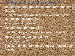    Penyelesaian masalah secara kreatif
   Tidak terus menggunakan kaedah pertamaa yang
    didapati
   Cuba fikirkan apakah cara-cara yang mungkin
    digunakan oleh orang lain
   Tidak bersifat defensif
   Mminta pendapat orang lain
   Biasakan dengan tabiiat mengeram idea-idea
   Yakin pada diri dan idea sendiri
   Guna peta minda
   Biasakan diri dengan tabiat sengaja mencari-cari
    masalah
 