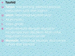     Tauhid
    Tuhan: menentang sekeras-kerasnya
     perbuatan syirik dan taghut
    alam :Terbahagi kepada dua;
1.   Alam nyata
2.   Alam ghaib
    Alam semesta dengan segala isi
     kandungannya dijadikan Allah untuk
     kegunaan manusia sendiri
    Manusia: terbahagi kepada dua unnsur
     rohani dan jasmani
 