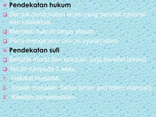  Pendekatan hukum
 Bentuk pendekatan islam yang bersifat rasional
  dan intelektual
 Mentaati hukum tanpa alasan
 Perlu mengetahui ciri-ciri syariat islam
 Pendekatan sufi
 Bersifat moral dan spiritual, juga bersifat lembut
 Terdiri daripada 3 asas
1. Hakikat masalah
2. Sebab masalah; faktor tuhan and faktor manusia
3. Kaedah penyelesaian
 