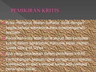  Kritis mengikut dewan bahasa: tidak dengan
  begitu sahaja menerima atau mempengaruhi
  sesuatu
 Pemikiran kritis telah lama wujud dan bertapak
  kukuh dalam peradaban manusia sejak zaman
  Greek Gang of Three
 Apa yang ditekankan dalam pemikiran kritis?
 Pertimbangan sesuatu idea dengan cara menilai,
  membezakan dan menyoal sama ada perkara
  benar atau salah.
 