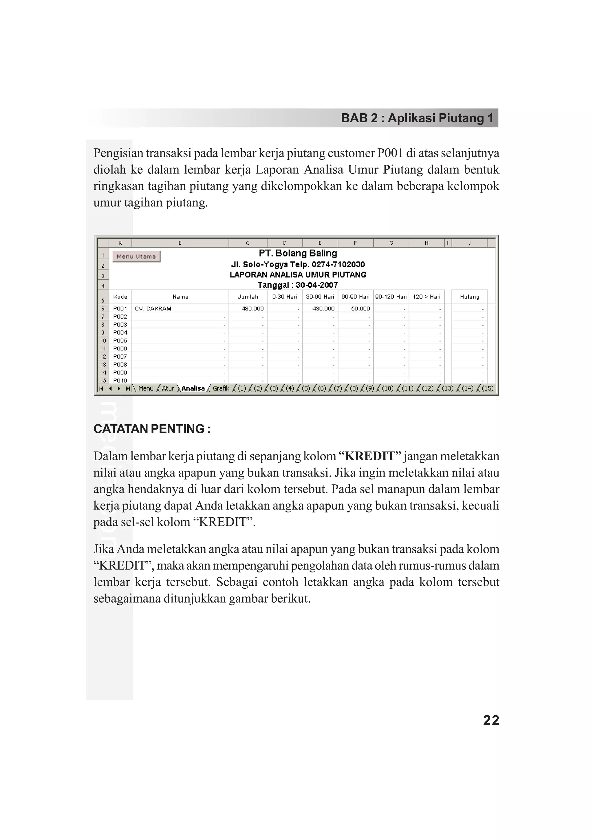BAB 2 : Aplikasi Piutang 1

Pengisian transaksi pada lembar kerja piutang customer P001 di atas selanjutnya
diolah ke dalam lembar kerja Laporan Analisa Umur Piutang dalam bentuk
ringkasan tagihan piutang yang dikelompokkan ke dalam beberapa kelompok
umur tagihan piutang.
www.xclmedia.com




CATATAN PENTING :

Dalam lembar kerja piutang di sepanjang kolom “KREDIT” jangan meletakkan
nilai atau angka apapun yang bukan transaksi. Jika ingin meletakkan nilai atau
angka hendaknya di luar dari kolom tersebut. Pada sel manapun dalam lembar
kerja piutang dapat Anda letakkan angka apapun yang bukan transaksi, kecuali
pada sel-sel kolom “KREDIT”.

Jika Anda meletakkan angka atau nilai apapun yang bukan transaksi pada kolom
“KREDIT”, maka akan mempengaruhi pengolahan data oleh rumus-rumus dalam
lembar kerja tersebut. Sebagai contoh letakkan angka pada kolom tersebut
sebagaimana ditunjukkan gambar berikut.




                                                                           22
 