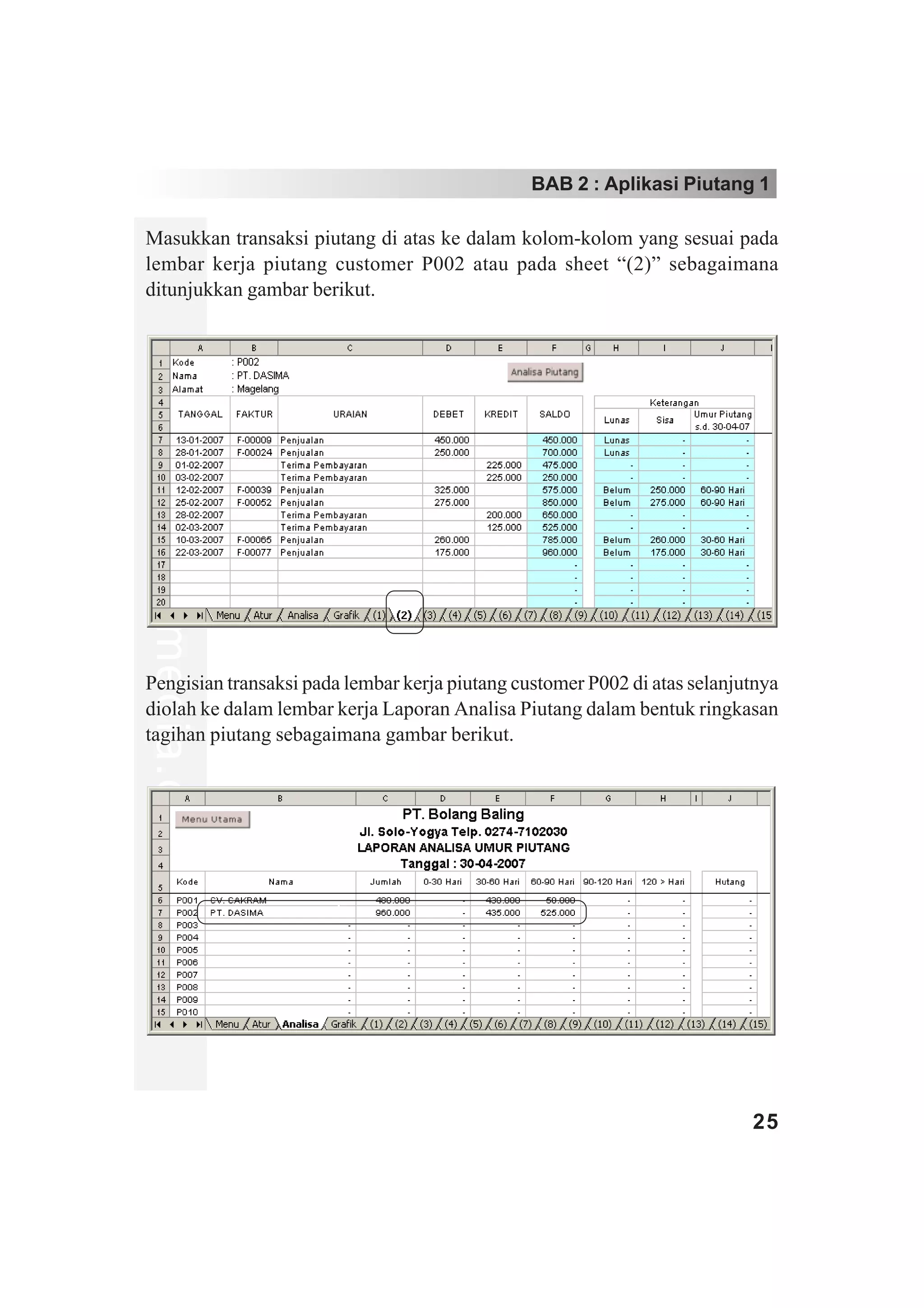 BAB 2 : Aplikasi Piutang 1

Masukkan transaksi piutang di atas ke dalam kolom-kolom yang sesuai pada
lembar kerja piutang customer P002 atau pada sheet “(2)” sebagaimana
ditunjukkan gambar berikut.
www.xclmedia.com




Pengisian transaksi pada lembar kerja piutang customer P002 di atas selanjutnya
diolah ke dalam lembar kerja Laporan Analisa Piutang dalam bentuk ringkasan
tagihan piutang sebagaimana gambar berikut.




                                                                           25
 