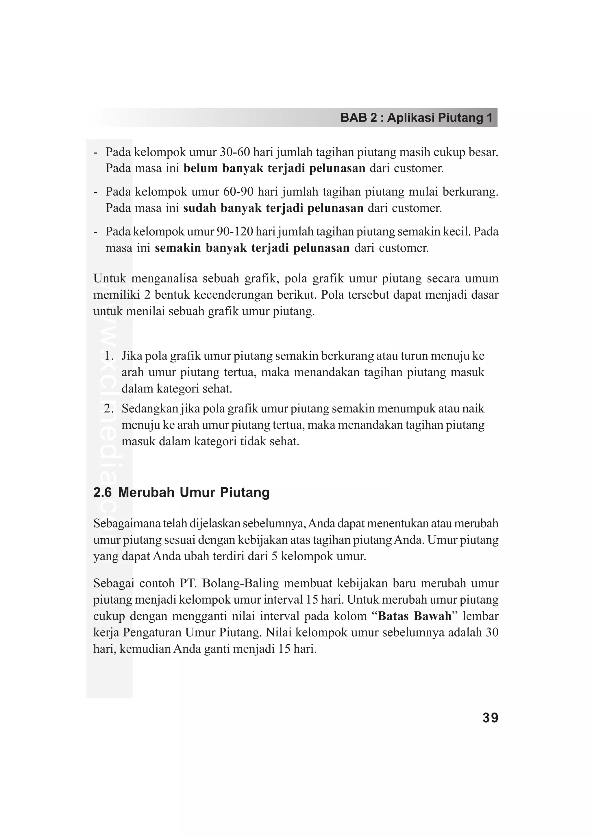 BAB 2 : Aplikasi Piutang 1

- Pada kelompok umur 30-60 hari jumlah tagihan piutang masih cukup besar.
  Pada masa ini belum banyak terjadi pelunasan dari customer.
- Pada kelompok umur 60-90 hari jumlah tagihan piutang mulai berkurang.
  Pada masa ini sudah banyak terjadi pelunasan dari customer.
- Pada kelompok umur 90-120 hari jumlah tagihan piutang semakin kecil. Pada
  masa ini semakin banyak terjadi pelunasan dari customer.

Untuk menganalisa sebuah grafik, pola grafik umur piutang secara umum
www.xclmedia.com




memiliki 2 bentuk kecenderungan berikut. Pola tersebut dapat menjadi dasar
untuk menilai sebuah grafik umur piutang.


     1. Jika pola grafik umur piutang semakin berkurang atau turun menuju ke
        arah umur piutang tertua, maka menandakan tagihan piutang masuk
        dalam kategori sehat.
     2. Sedangkan jika pola grafik umur piutang semakin menumpuk atau naik
        menuju ke arah umur piutang tertua, maka menandakan tagihan piutang
        masuk dalam kategori tidak sehat.


2.6 Merubah Umur Piutang

Sebagaimana telah dijelaskan sebelumnya, Anda dapat menentukan atau merubah
umur piutang sesuai dengan kebijakan atas tagihan piutang Anda. Umur piutang
yang dapat Anda ubah terdiri dari 5 kelompok umur.

Sebagai contoh PT. Bolang-Baling membuat kebijakan baru merubah umur
piutang menjadi kelompok umur interval 15 hari. Untuk merubah umur piutang
cukup dengan mengganti nilai interval pada kolom “Batas Bawah” lembar
kerja Pengaturan Umur Piutang. Nilai kelompok umur sebelumnya adalah 30
hari, kemudian Anda ganti menjadi 15 hari.




                                                                           39
 