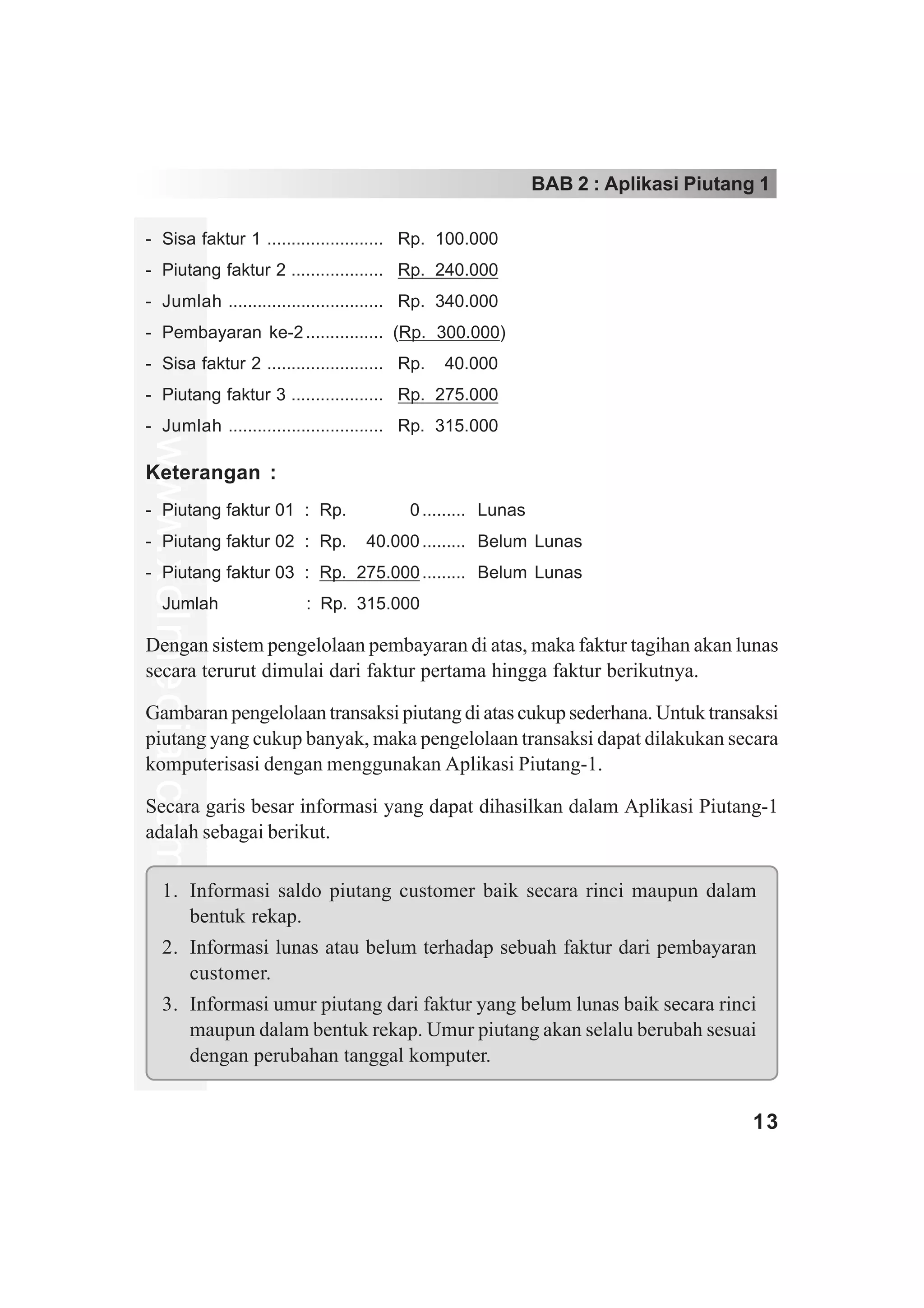 BAB 2 : Aplikasi Piutang 1

- Sisa faktur 1 ........................ Rp. 100.000
- Piutang faktur 2 ................... Rp. 240.000
- Jumlah ................................ Rp. 340.000
- Pembayaran ke-2 ................ (Rp. 300.000)
- Sisa faktur 2 ........................ Rp. 040.000
- Piutang faktur 3 ................... Rp. 275.000
- Jumlah ................................ Rp. 315.000
www.xclmedia.com




Keterangan :
- Piutang faktur 01 : Rp. 000.000 ......... Lunas
- Piutang faktur 02 : Rp. 040.000 ......... Belum Lunas
- Piutang faktur 03 : Rp. 275.000 ......... Belum Lunas
     Jumlah             : Rp. 315.000

Dengan sistem pengelolaan pembayaran di atas, maka faktur tagihan akan lunas
secara terurut dimulai dari faktur pertama hingga faktur berikutnya.

Gambaran pengelolaan transaksi piutang di atas cukup sederhana. Untuk transaksi
piutang yang cukup banyak, maka pengelolaan transaksi dapat dilakukan secara
komputerisasi dengan menggunakan Aplikasi Piutang-1.

Secara garis besar informasi yang dapat dihasilkan dalam Aplikasi Piutang-1
adalah sebagai berikut.

     1. Informasi saldo piutang customer baik secara rinci maupun dalam
        bentuk rekap.
     2. Informasi lunas atau belum terhadap sebuah faktur dari pembayaran
        customer.
     3. Informasi umur piutang dari faktur yang belum lunas baik secara rinci
        maupun dalam bentuk rekap. Umur piutang akan selalu berubah sesuai
        dengan perubahan tanggal komputer.


                                                                                13
 